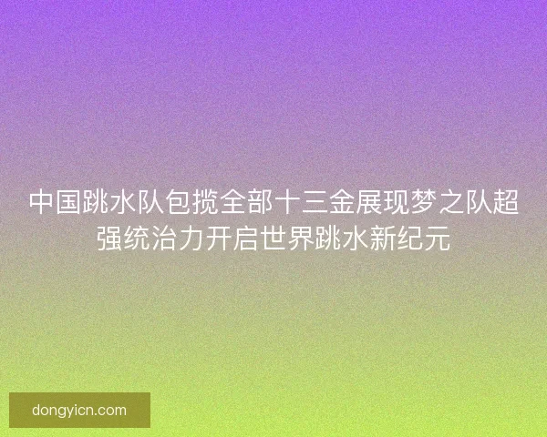 中国跳水队包揽全部十三金展现梦之队超强统治力开启世界跳水新纪元