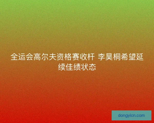 全运会高尔夫资格赛收杆 李昊桐希望延续佳绩状态