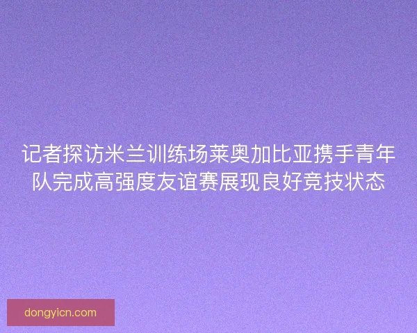 记者探访米兰训练场莱奥加比亚携手青年队完成高强度友谊赛展现良好竞技状态
