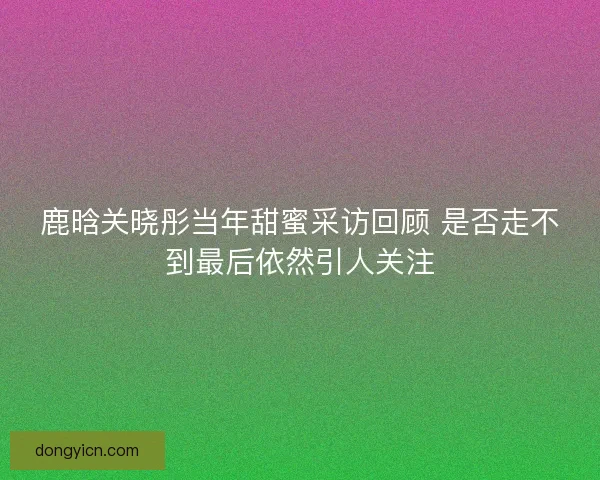鹿晗关晓彤当年甜蜜采访回顾 是否走不到最后依然引人关注