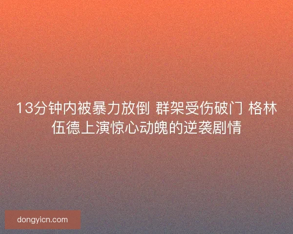 13分钟内被暴力放倒 群架受伤破门 格林伍德上演惊心动魄的逆袭剧情