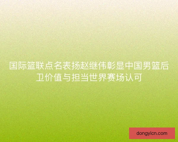 国际篮联点名表扬赵继伟彰显中国男篮后卫价值与担当世界赛场认可