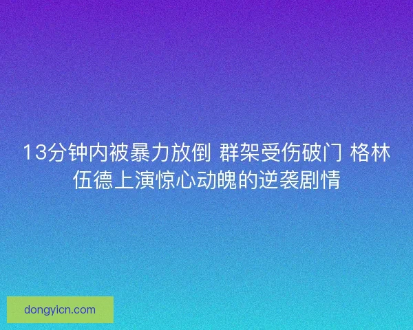 13分钟内被暴力放倒 群架受伤破门 格林伍德上演惊心动魄的逆袭剧情